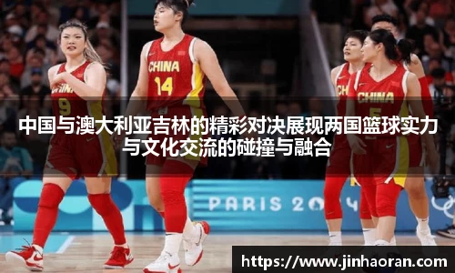 中国与澳大利亚吉林的精彩对决展现两国篮球实力与文化交流的碰撞与融合