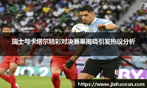 瑞士与卡塔尔精彩对决赛果揭晓引发热议分析