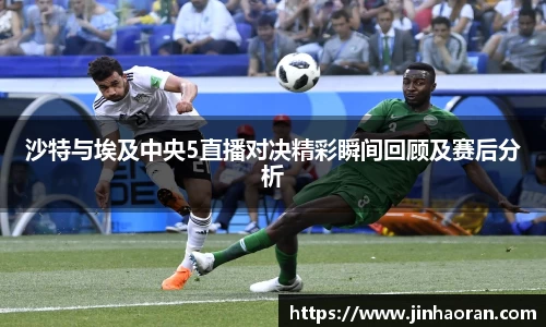 沙特与埃及中央5直播对决精彩瞬间回顾及赛后分析